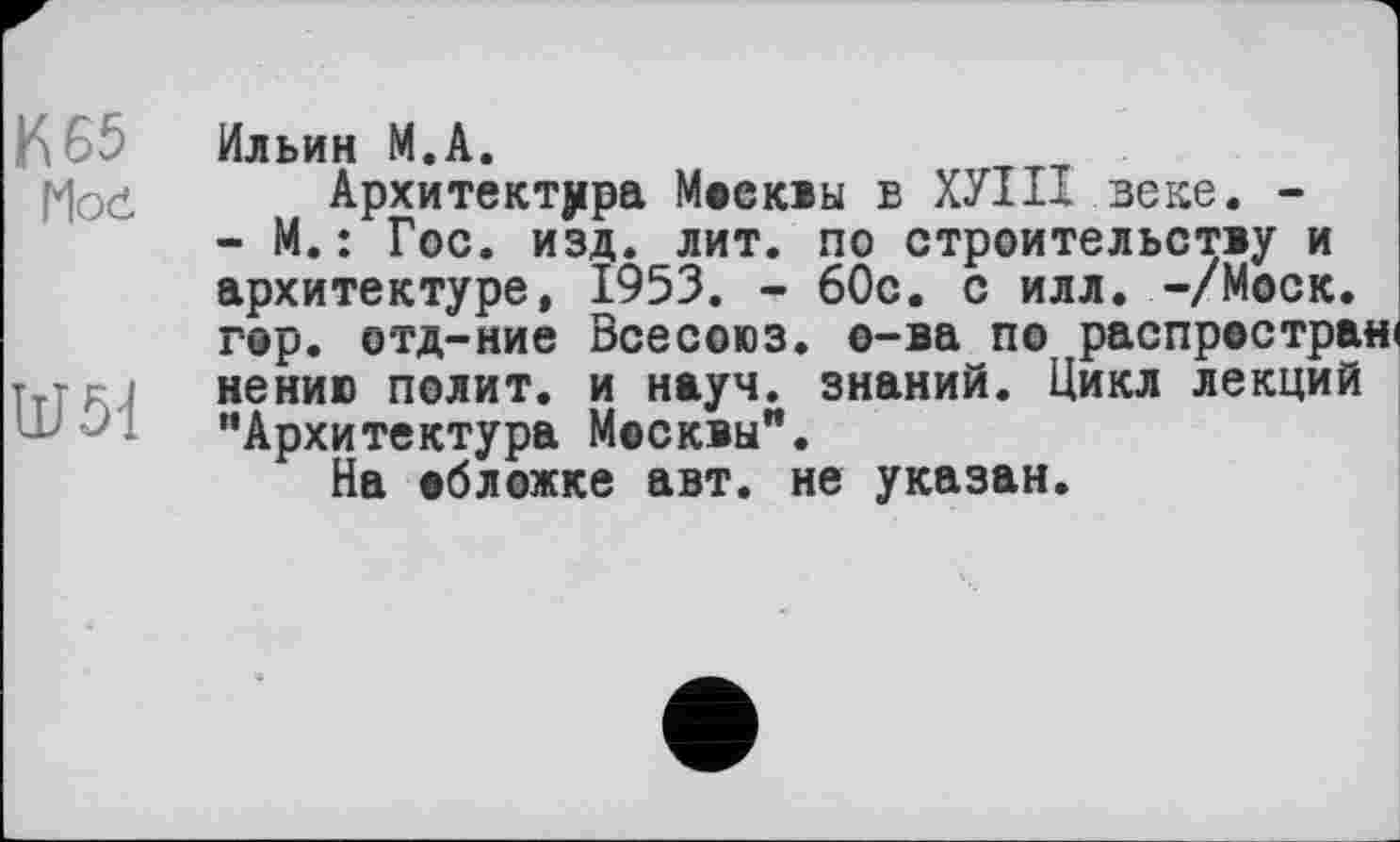 ﻿К 65
Moč
Ш51
Ильин М.А.
Архитектура Москвы в ХУІП веке. -- М.: Гос. изд. лит. по строительству и архитектуре, 1953. - 60с. с илл. -/Моск, гор. отд-ние Всесоюз. о-ва по распространі нению полит, и науч, знаний. Цикл лекций "Архитектура Москвы".
На обложке авт. не указан.